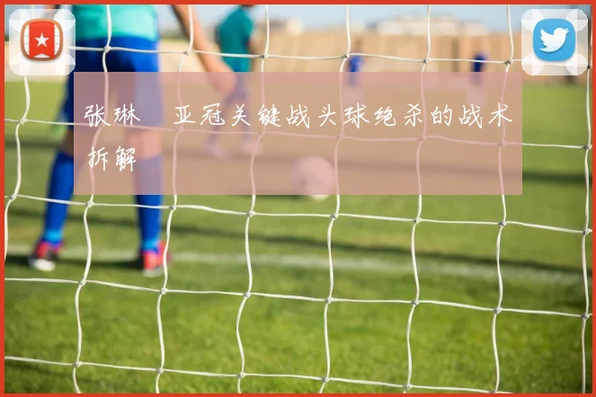 张琳芃亚冠关键战头球绝杀的战术拆解