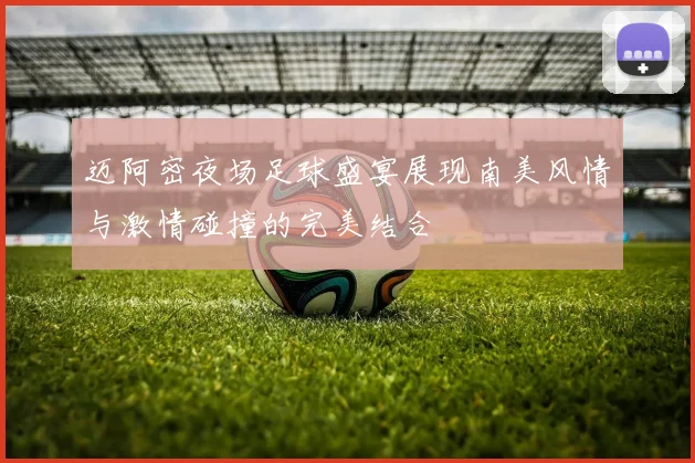 迈阿密夜场足球盛宴展现南美风情与激情碰撞的完美结合