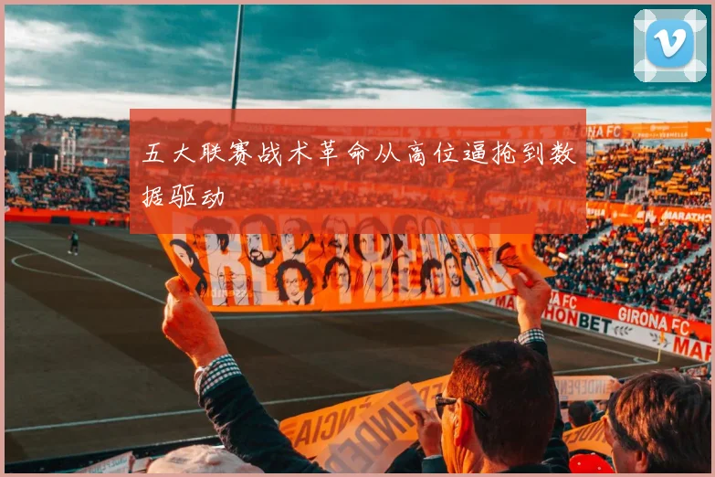 五大联赛战术革命从高位逼抢到数据驱动