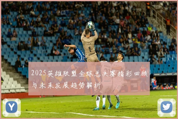 2025英雄联盟全球总决赛精彩回顾与未来发展趋势解析