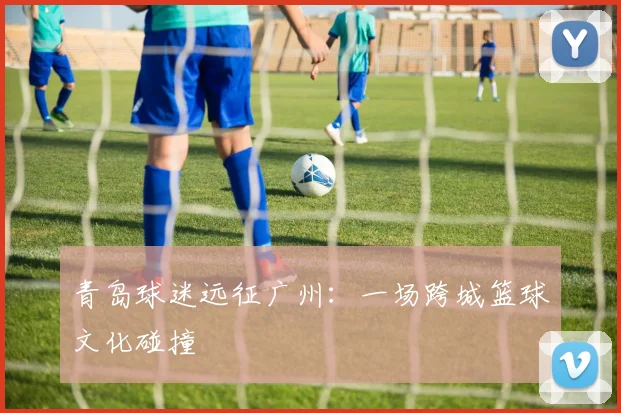 青岛球迷远征广州：一场跨城篮球文化碰撞