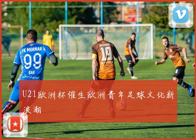 U21欧洲杯催生欧洲青年足球文化新浪潮