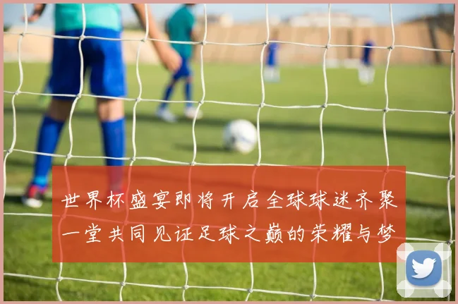 世界杯盛宴即将开启全球球迷齐聚一堂共同见证足球之巅的荣耀与梦想