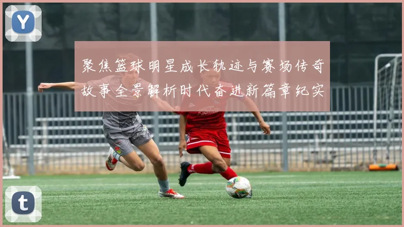 聚焦篮球明星成长轨迹与赛场传奇故事全景解析时代奋进新篇章纪实