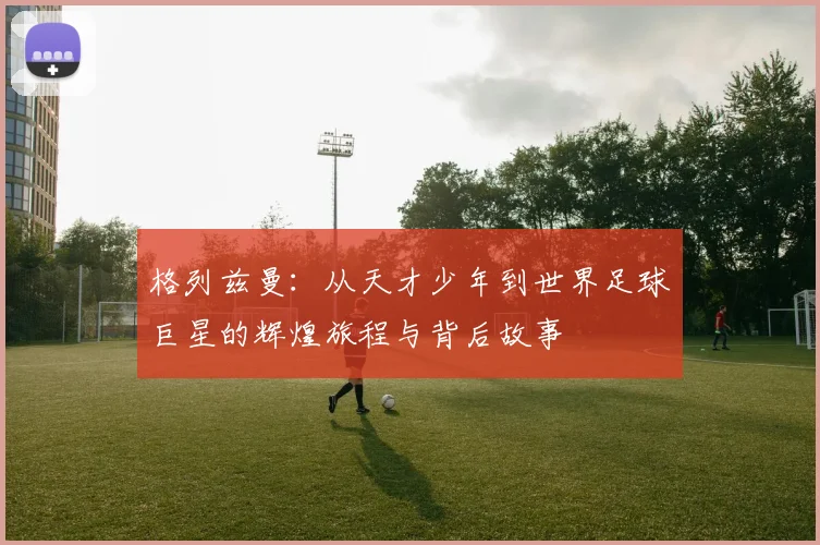 格列兹曼：从天才少年到世界足球巨星的辉煌旅程与背后故事