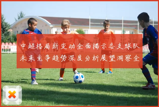 中超格局新变动全面揭示各支球队未来竞争趋势深度分析展望洞察全景