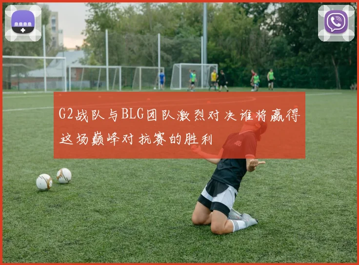 G2战队与BLG团队激烈对决谁将赢得这场巅峰对抗赛的胜利