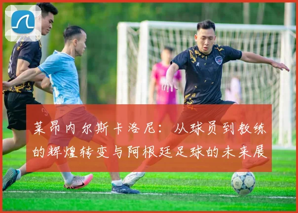 莱昂内尔斯卡洛尼：从球员到教练的辉煌转变与阿根廷足球的未来展望