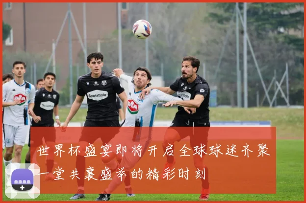 世界杯盛宴即将开启全球球迷齐聚一堂共襄盛举的精彩时刻