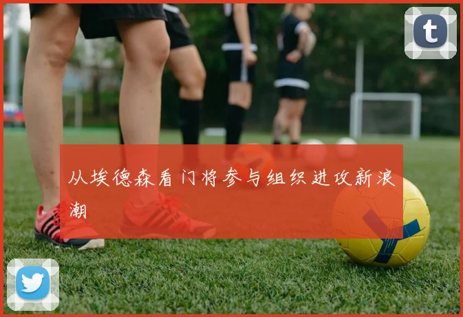 从埃德森看门将参与组织进攻新浪潮