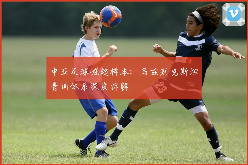 中亚足球崛起样本：乌兹别克斯坦青训体系深度拆解