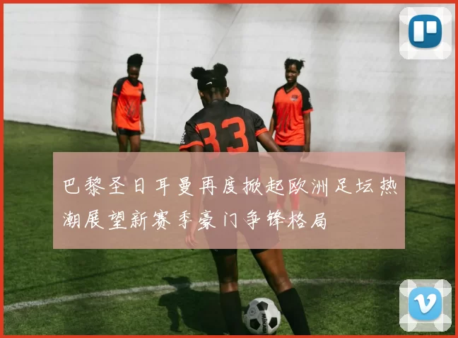 巴黎圣日耳曼再度掀起欧洲足坛热潮展望新赛季豪门争锋格局