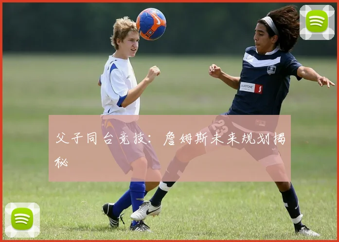 父子同台竞技：詹姆斯未来规划揭秘